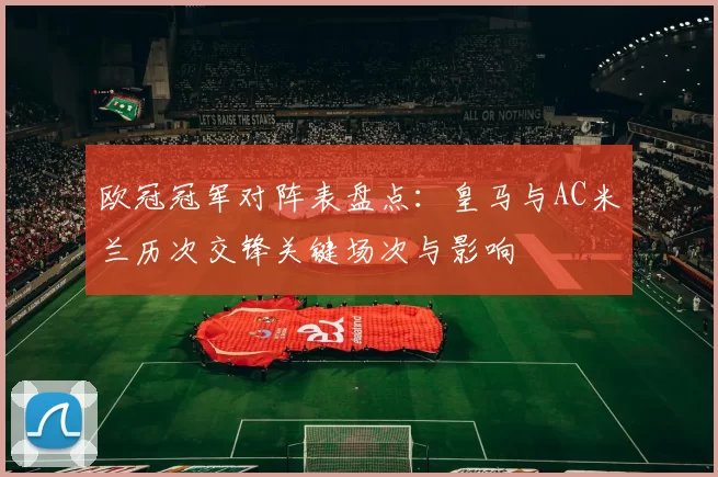 欧冠冠军对阵表盘点:皇马与AC米兰历次交锋关键场次与影响