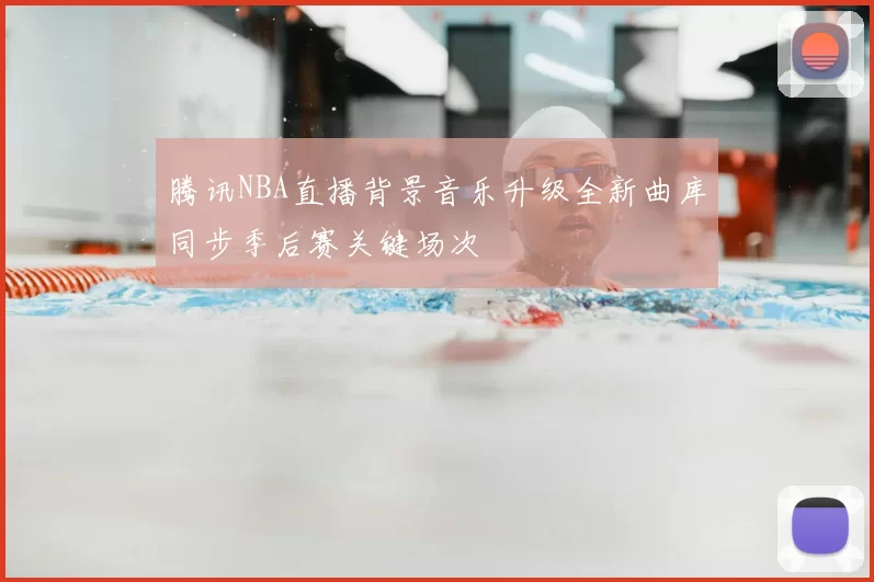 腾讯NBA直播背景音乐升级全新曲库同步季后赛关键场次