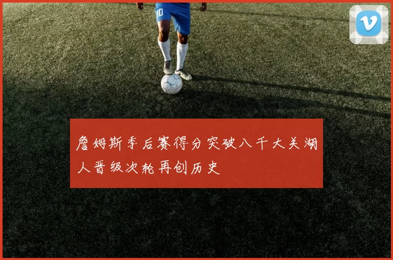 詹姆斯季后赛得分突破八千大关湖人晋级次轮再创历史