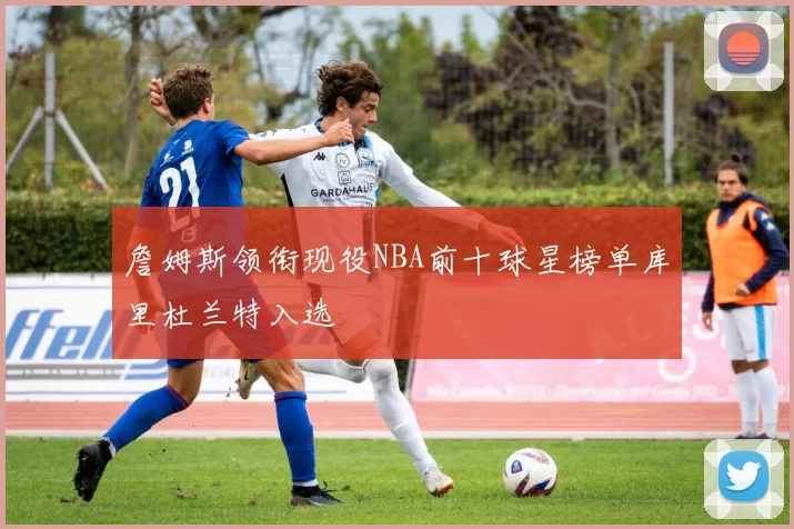 詹姆斯领衔现役NBA前十球星榜单库里杜兰特入选