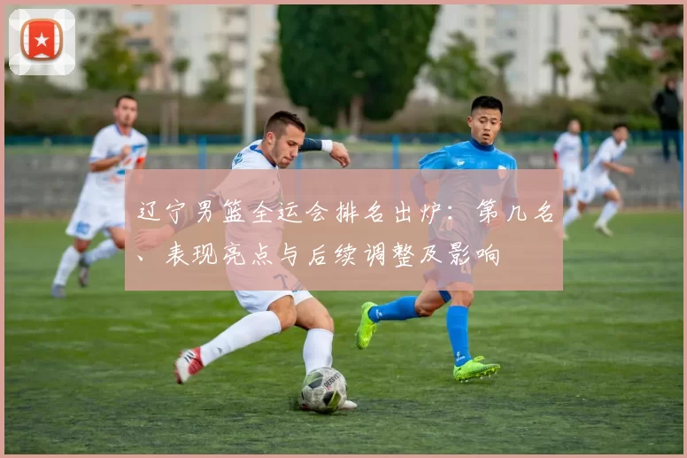 辽宁男篮全运会排名出炉：第几名、表现亮点与后续调整及影响