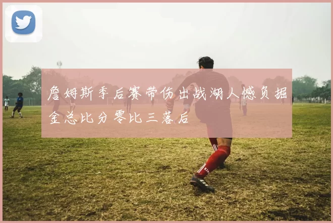 詹姆斯季后赛带伤出战湖人憾负掘金总比分零比三落后