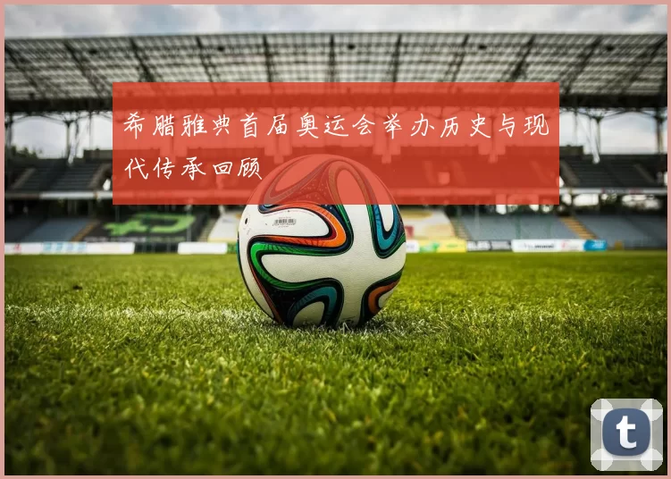 希腊雅典首届奥运会举办历史与现代传承回顾