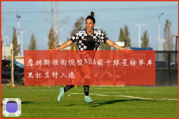 詹姆斯领衔现役NBA前十球星榜单库里杜兰特入选