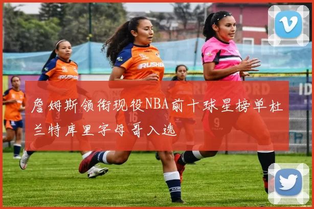 詹姆斯领衔现役NBA前十球星榜单杜兰特库里字母哥入选