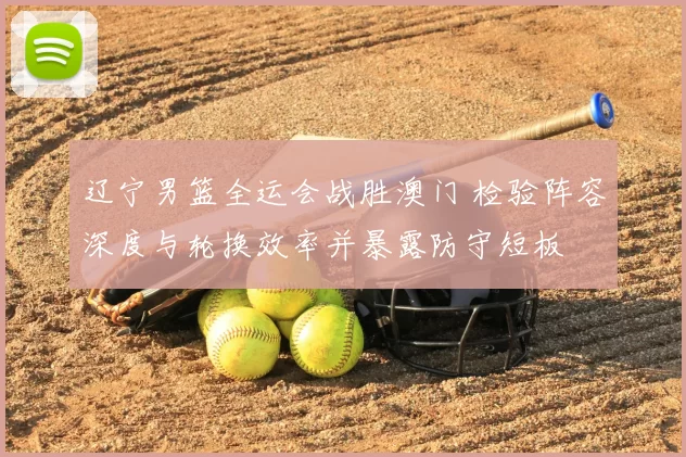 辽宁男篮全运会战胜澳门 检验阵容深度与轮换效率并暴露防守短板